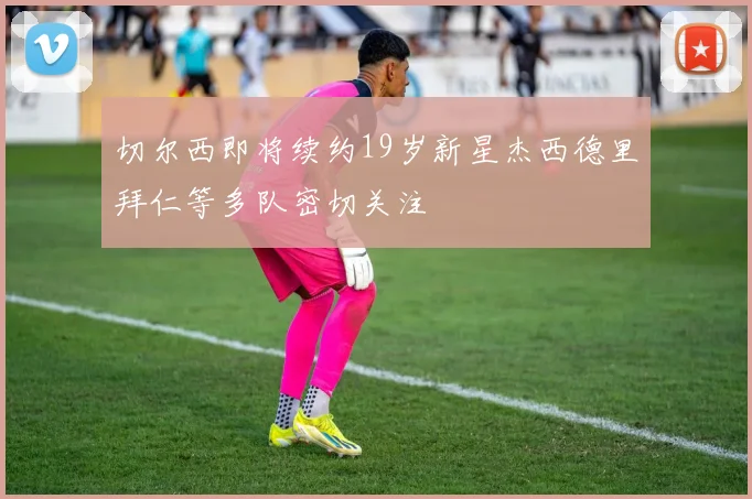 切尔西即将续约19岁新星杰西德里拜仁等多队密切关注
