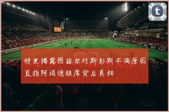 特里揭露图赫尔对斯彭斯不满原因直指阿诺德缺席背后真相