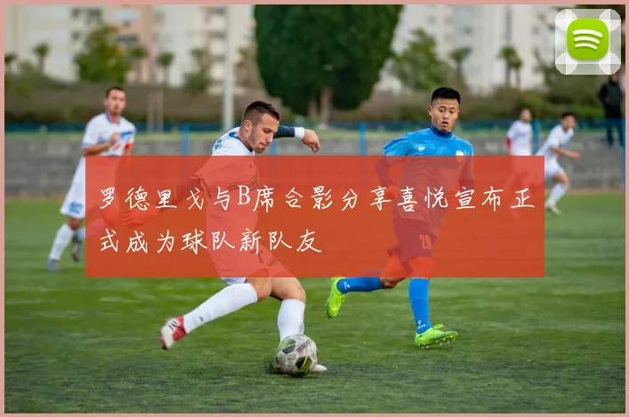 罗德里戈与B席合影分享喜悦宣布正式成为球队新队友