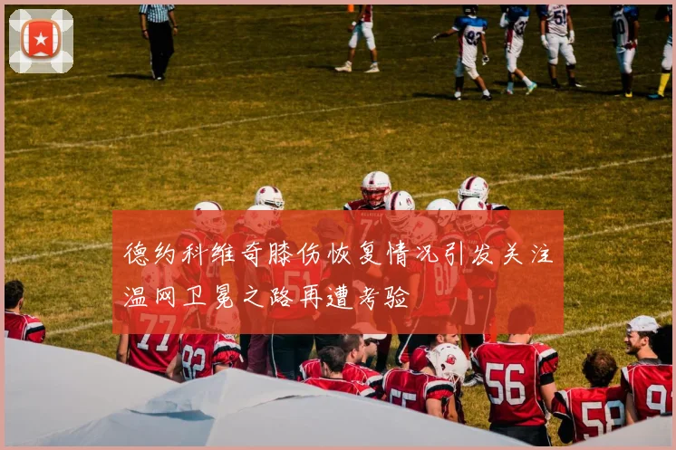 德约科维奇膝伤恢复情况引发关注温网卫冕之路再遭考验