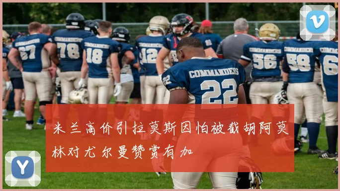 米兰高价引拉莫斯因怕被截胡阿莫林对尤尔曼赞赏有加