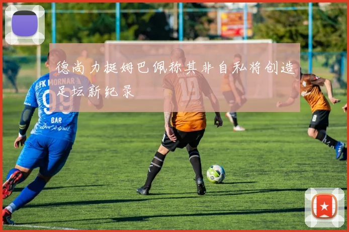 德尚力挺姆巴佩称其非自私将创造足坛新纪录